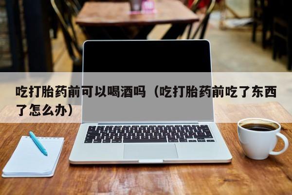 线上购买打胎药app吃打胎药前可以喝酒吗（吃打胎药前吃了东西了怎么办）